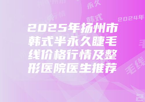 2025年扬州市韩式半永久睫毛线价格行情及整形医院医生推荐