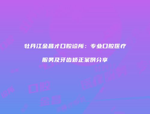 牡丹江金昌才口腔诊所：专业口腔医疗服务及牙齿矫正案例分享