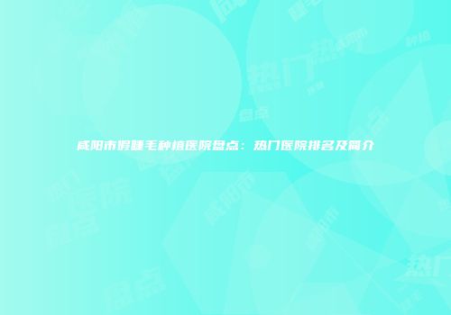 咸阳市假睫毛种植医院盘点：热门医院排名及简介