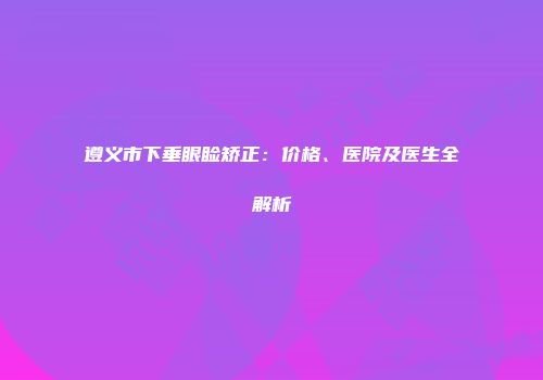 遵义市下垂眼睑矫正：价格、医院及医生全解析
