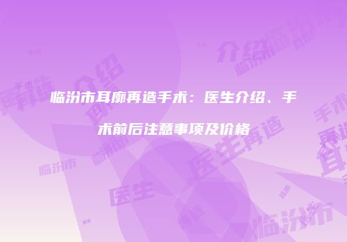 临汾市耳廓再造手术：医生介绍、手术前后注意事项及价格