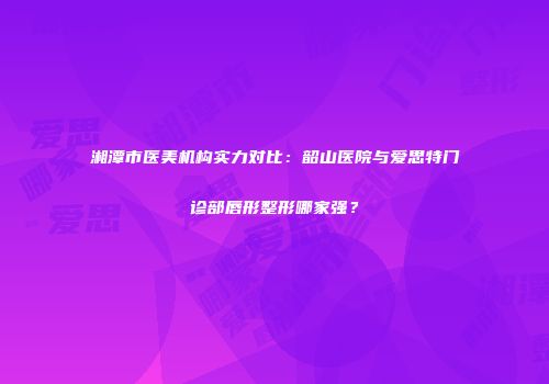 湘潭市医美机构实力对比：韶山医院与爱思特门诊部唇形整形哪家强？