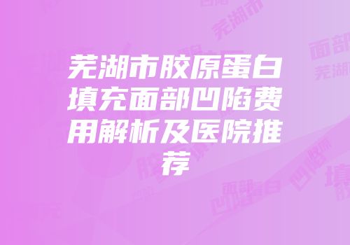 芜湖市胶原蛋白填充面部凹陷费用解析及医院推荐