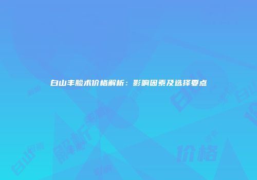 白山丰脸术价格解析：影响因素及选择要点