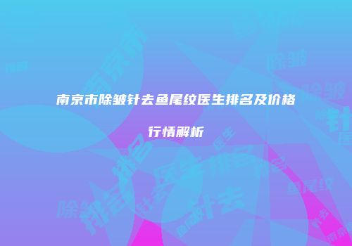 南京市除皱针去鱼尾纹医生排名及价格行情解析