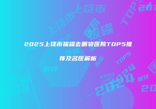 2025上饶市拔罐去眼袋医院TOP5推荐及名医解析