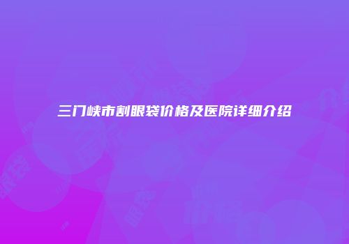 三门峡市割眼袋价格及医院详细介绍
