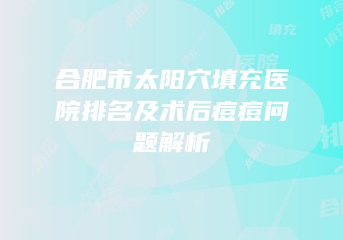 合肥市太阳穴填充医院排名及术后痘痘问题解析