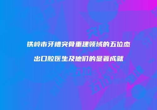 铁岭市牙槽突骨重建领域的五位杰出口腔医生及他们的显著成就