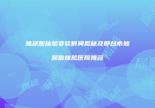 玻尿酸抹脸变软时间揭秘及邢台市玻尿酸抹脸医院排名
