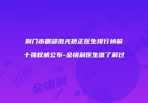 荆门市眼部激光矫正医生排行榜前十强权威公布-金锐利医生谁了解过
