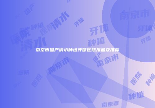 南京市国产清水种植牙体医院排名及推荐