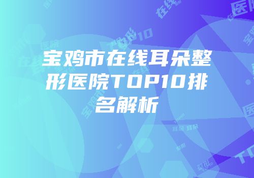 宝鸡市在线耳朵整形医院TOP10排名解析