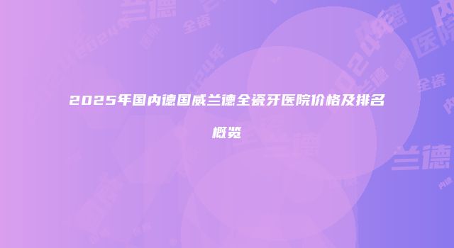 2025年国内德国威兰德全瓷牙医院价格及排名概览