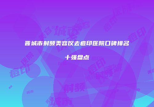 晋城市射频美容仪去痘印医院口碑排名十强盘点