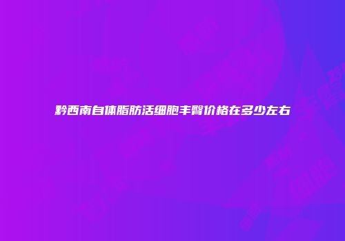 黔西南自体脂肪活细胞丰臀价格在多少左右