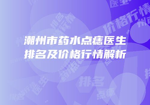 潮州市药水点痣医生排名及价格行情解析