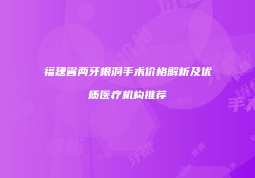 福建省两牙根洞手术价格解析及优质医疗机构推荐