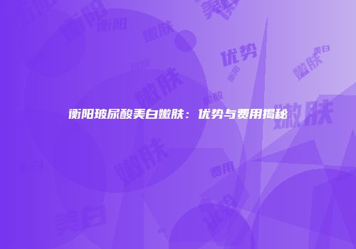 衡阳玻尿酸美白嫩肤：优势与费用揭秘