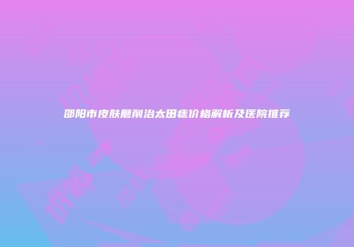 邵阳市皮肤磨削治太田痣价格解析及医院推荐