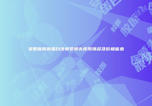 安徽省胶原蛋白注射垫额头医院排名及价格信息