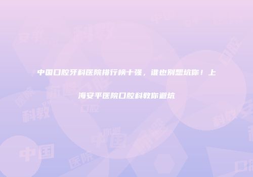 中国口腔牙科医院排行榜十强，谁也别想坑你！上海安平医院口腔科教你避坑