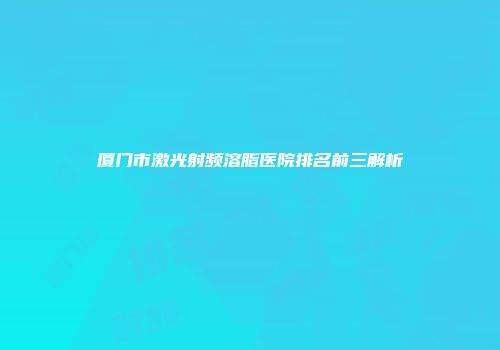 厦门市激光射频溶脂医院排名前三解析