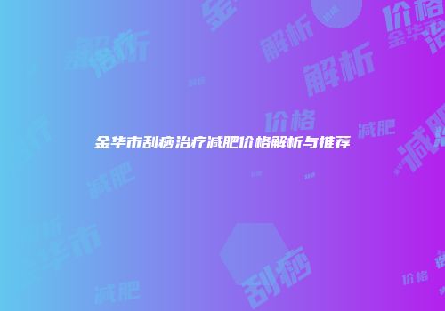 金华市刮痧治疗减肥价格解析与推荐