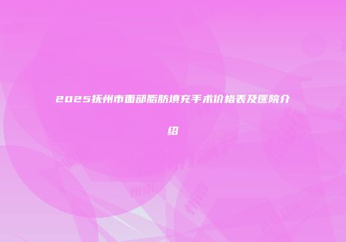 2025抚州市面部脂肪填充手术价格表及医院介绍