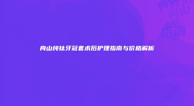 舟山纯钛牙冠套术后护理指南与价格解析