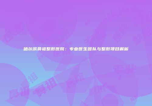 哈尔滨鼻祖整形医院：专业医生团队与整形项目解析
