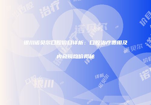 银川诺贝尔口腔价目详析：口腔治疗费用及内窥镜均价揭秘