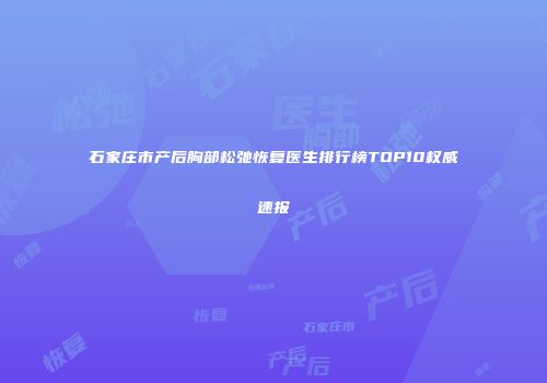 石家庄市产后胸部松弛恢复医生排行榜TOP10权威速报