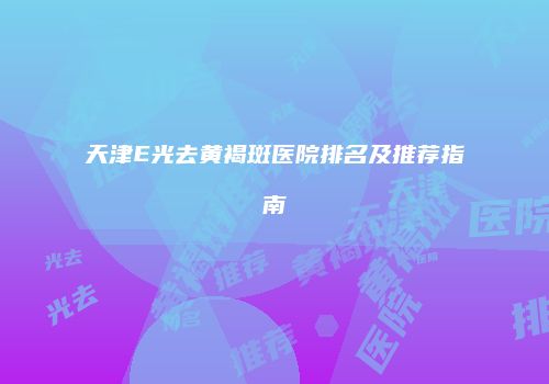 天津E光去黄褐斑医院排名及推荐指南