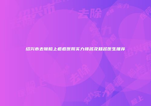 绍兴市去除脸上痘痘医院实力排名及知名医生推荐