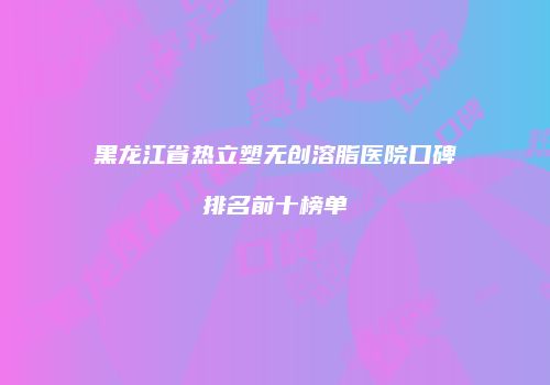黑龙江省热立塑无创溶脂医院口碑排名前十榜单