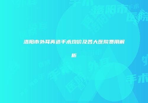 洛阳市外耳再造手术均价及各大医院费用解析