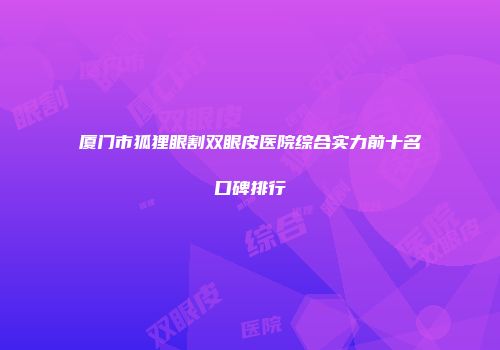 厦门市狐狸眼割双眼皮医院综合实力前十名口碑排行