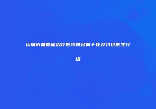 运城市血管瘤治疗医院排名前十佳及特色医生介绍