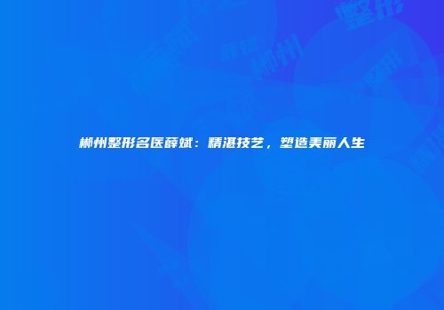 郴州整形名医薛斌：精湛技艺，塑造美丽人生
