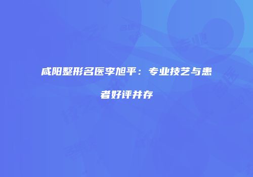 咸阳整形名医李旭平：专业技艺与患者好评并存