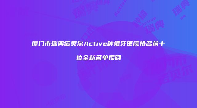 厦门市瑞典诺贝尔Active种植牙医院排名前十位全新名单揭晓