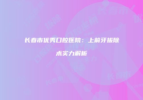 长春市优秀口腔医院：上前牙拔除术实力解析