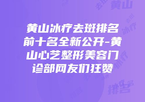 黄山冰疗去斑排名前十名全新公开-黄山心艺整形美容门诊部网友们狂赞