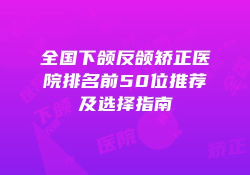 全国下颌反颌矫正医院排名前50位推荐及选择指南