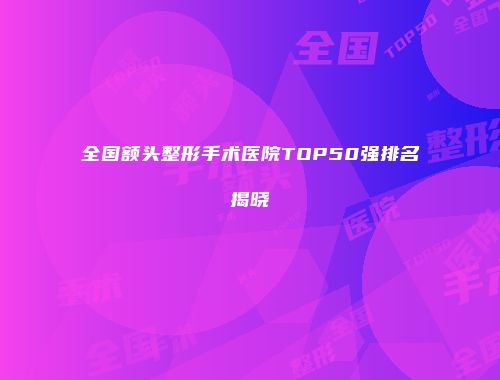 全国额头整形手术医院TOP50强排名揭晓