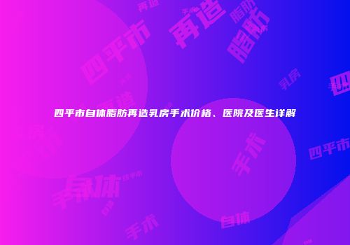 四平市自体脂肪再造乳房手术价格、医院及医生详解