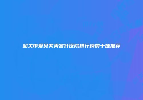 韶关市爱贝芙美容针医院排行榜前十佳推荐