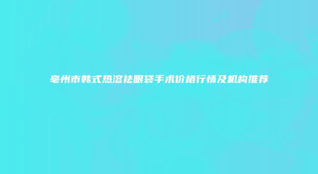 亳州市韩式热溶祛眼袋手术价格行情及机构推荐