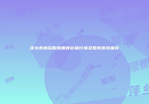 萍乡市玻尿酸隆眉骨价格行情及整形医院推荐